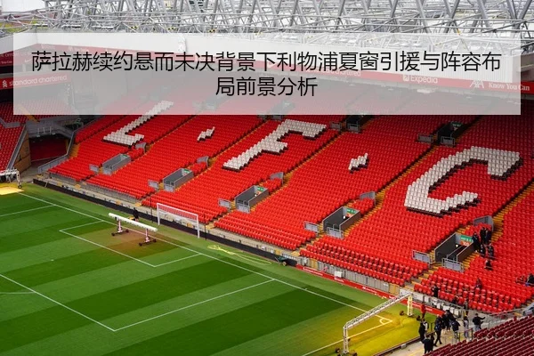 萨拉赫续约悬而未决背景下利物浦夏窗引援与阵容布局前景分析