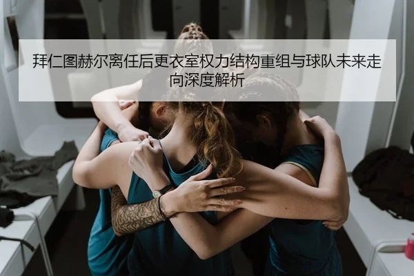 拜仁图赫尔离任后更衣室权力结构重组与球队未来走向深度解析