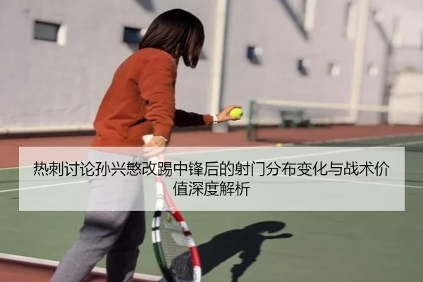 热刺讨论孙兴慜改踢中锋后的射门分布变化与战术价值深度解析